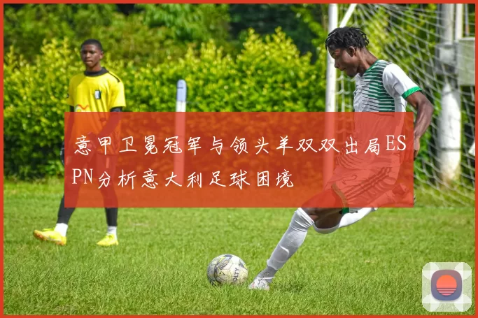 意甲卫冕冠军与领头羊双双出局ESPN分析意大利足球困境