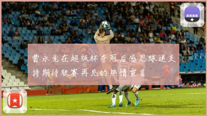 曹永竞在超级杯夺冠后感恩球迷支持期待联赛再见的热情宣言