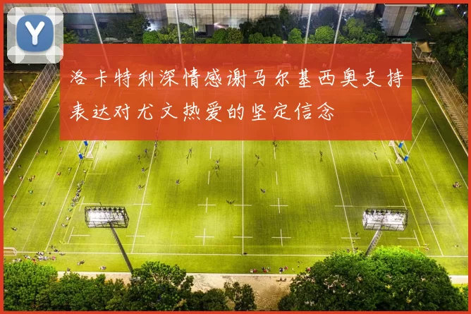 洛卡特利深情感谢马尔基西奥支持表达对尤文热爱的坚定信念
