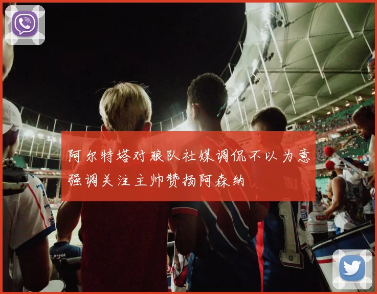 阿尔特塔对狼队社媒调侃不以为意强调关注主帅赞扬阿森纳