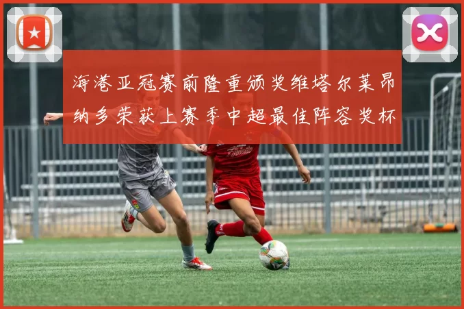 海港亚冠赛前隆重颁奖维塔尔莱昂纳多荣获上赛季中超最佳阵容奖杯