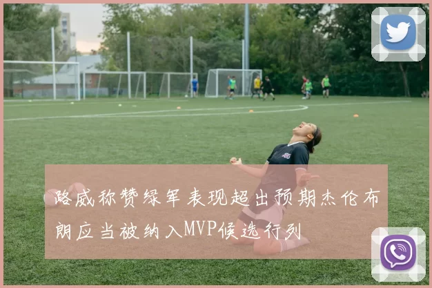 路威称赞绿军表现超出预期杰伦布朗应当被纳入MVP候选行列